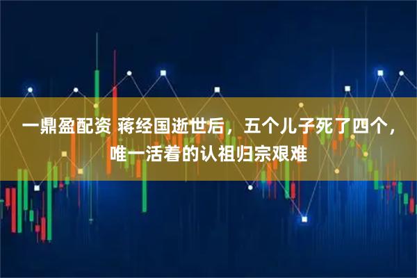 一鼎盈配资 蒋经国逝世后，五个儿子死了四个，唯一活着的认祖归宗艰难