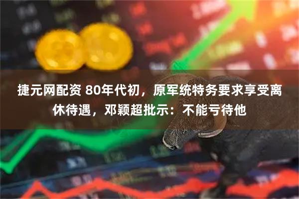 捷元网配资 80年代初，原军统特务要求享受离休待遇，邓颖超批示：不能亏待他