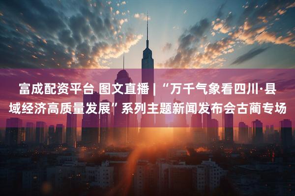 富成配资平台 图文直播 | “万千气象看四川·县域经济高质量发展”系列主题新闻发布会古蔺专场