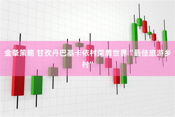 金夆策略 甘孜丹巴基卡依村荣膺世界“最佳旅游乡村”