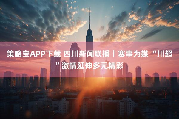 策略宝APP下载 四川新闻联播丨赛事为媒 “川超”激情延伸多元精彩