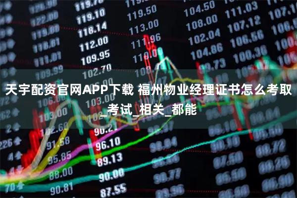 天宇配资官网APP下载 福州物业经理证书怎么考取_考试_相关_都能