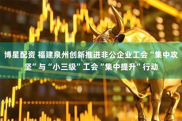 博星配资 福建泉州创新推进非公企业工会“集中攻坚”与“小三级”工会“集中提升”行动