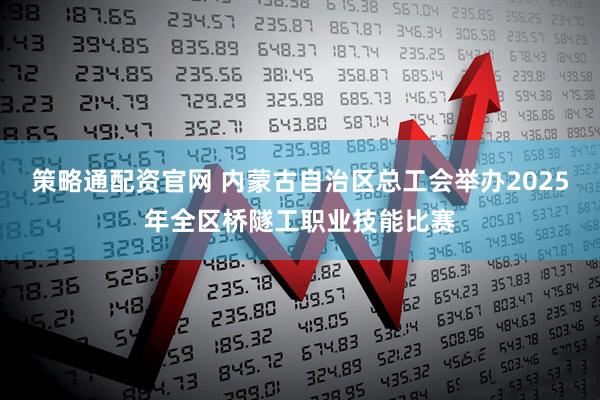 策略通配资官网 内蒙古自治区总工会举办2025年全区桥隧工职业技能比赛