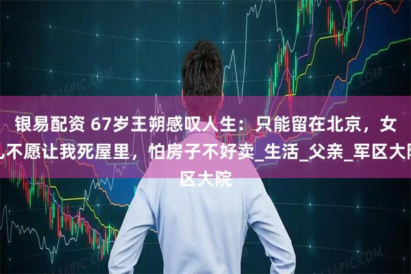 银易配资 67岁王朔感叹人生：只能留在北京，女儿不愿让我死屋里，怕房子不好卖_生活_父亲_军区大院