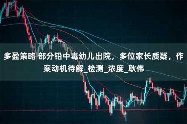 多盈策略 部分铅中毒幼儿出院，多位家长质疑，作案动机待解_检测_浓度_耿伟