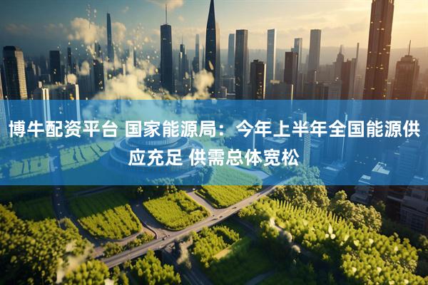 博牛配资平台 国家能源局：今年上半年全国能源供应充足 供需总体宽松