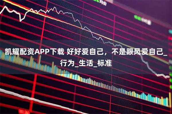 凯耀配资APP下载 好好爱自己，不是跟风爱自己_行为_生活_标准