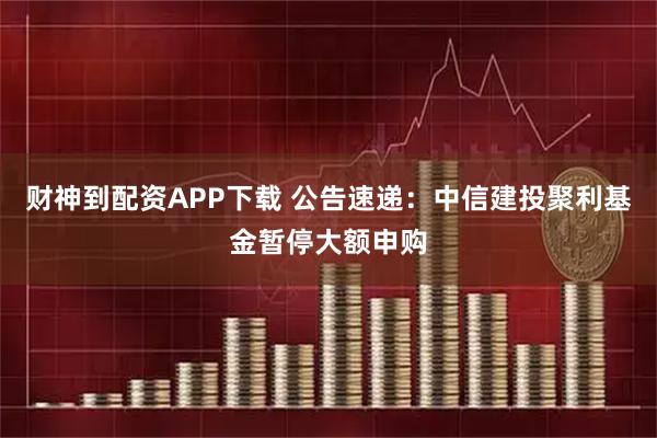 财神到配资APP下载 公告速递：中信建投聚利基金暂停大额申购