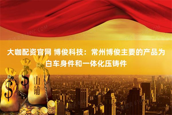 大咖配资官网 博俊科技：常州博俊主要的产品为白车身件和一体化压铸件