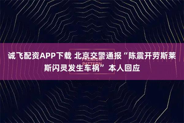 诚飞配资APP下载 北京交警通报“陈震开劳斯莱斯闪灵发生车祸” 本人回应