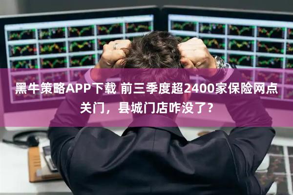 黑牛策略APP下载 前三季度超2400家保险网点关门，县城门店咋没了？