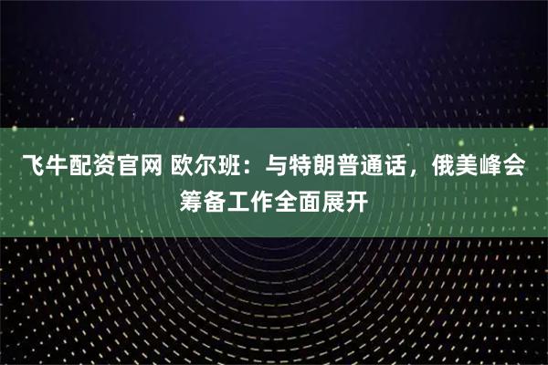 飞牛配资官网 欧尔班：与特朗普通话，俄美峰会筹备工作全面展开