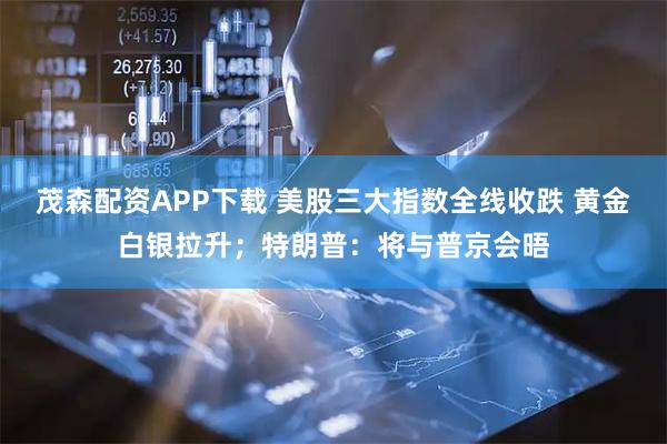 茂森配资APP下载 美股三大指数全线收跌 黄金白银拉升；特朗普：将与普京会晤