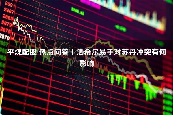 平煤配股 热点问答丨法希尔易手对苏丹冲突有何影响