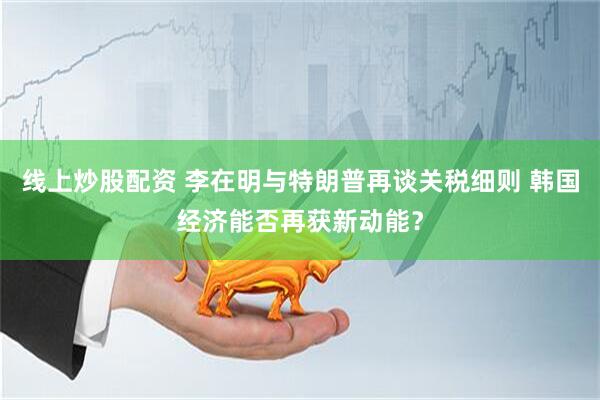 线上炒股配资 李在明与特朗普再谈关税细则 韩国经济能否再获新动能？