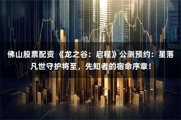 佛山股票配资 《龙之谷：启程》公测预约：星落凡世守护将至，先知者的宿命序章！