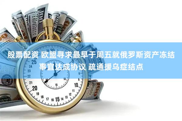 股票配资 欧盟寻求最早于周五就俄罗斯资产冻结事宜达成协议 疏通援乌症结点