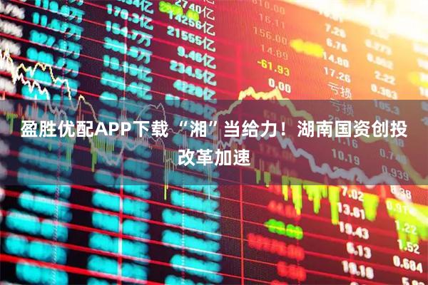 盈胜优配APP下载 “湘”当给力！湖南国资创投改革加速