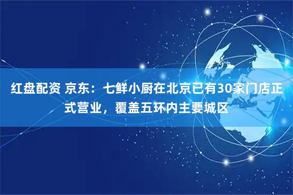 红盘配资 京东：七鲜小厨在北京已有30家门店正式营业，覆盖五环内主要城区