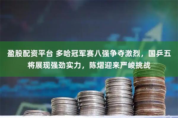 盈股配资平台 多哈冠军赛八强争夺激烈，国乒五将展现强劲实力，陈熠迎来严峻挑战