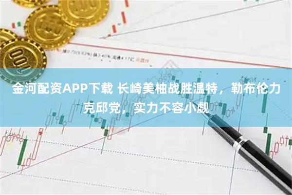 金河配资APP下载 长崎美柚战胜温特，勒布伦力克邱党，实力不容小觑