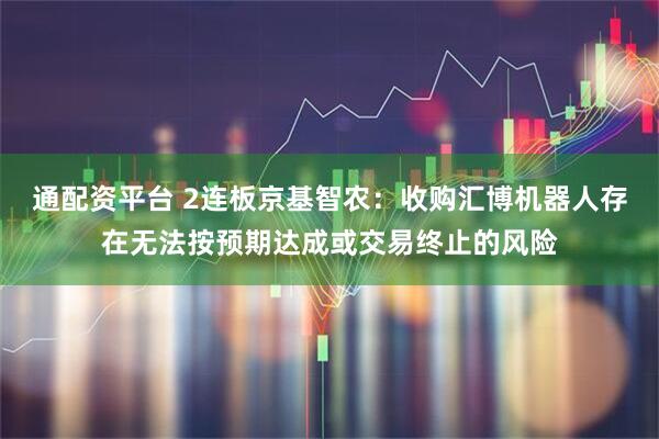 通配资平台 2连板京基智农：收购汇博机器人存在无法按预期达成或交易终止的风险