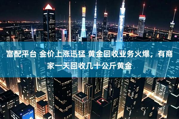 富配平台 金价上涨迅猛 黄金回收业务火爆，有商家一天回收几十公斤黄金