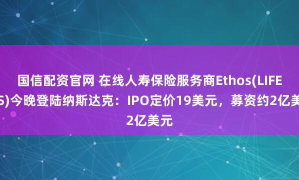 国信配资官网 在线人寿保险服务商Ethos(LIFE.US)今晚登陆纳斯达克：IPO定价19美元，募资约2亿美元