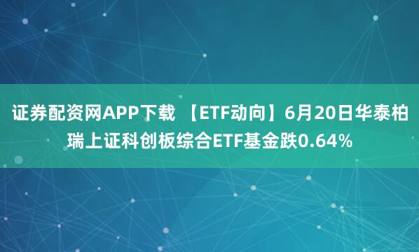 证券配资网APP下载 【ETF动向】6月20日华泰柏瑞上证科创板综合ETF基金跌0.64%