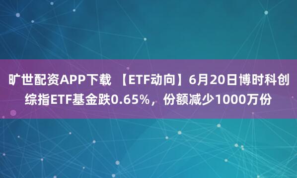 旷世配资APP下载 【ETF动向】6月20日博时科创综指ETF基金跌0.65%，份额减少1000万份