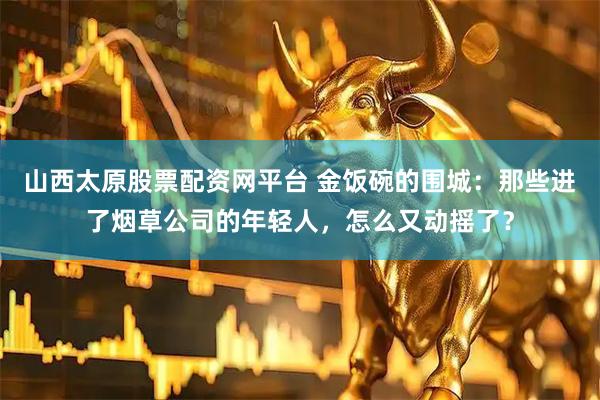 山西太原股票配资网平台 金饭碗的围城：那些进了烟草公司的年轻人，怎么又动摇了？